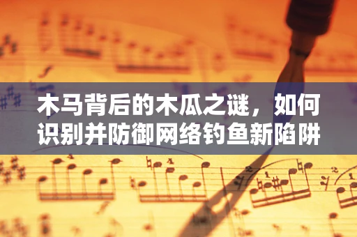 木马背后的木瓜之谜，如何识别并防御网络钓鱼新陷阱？