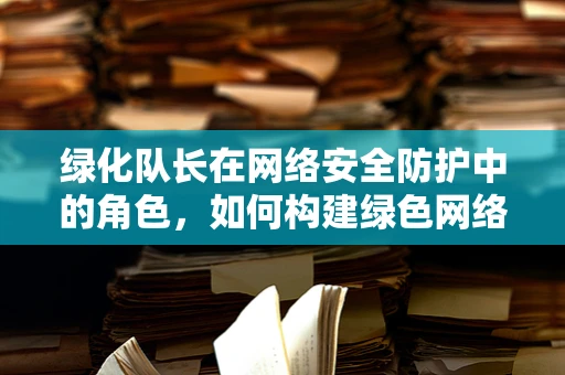 绿化队长在网络安全防护中的角色，如何构建绿色网络生态？