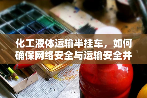 化工液体运输半挂车，如何确保网络安全与运输安全并重？
