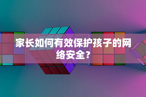 家长如何有效保护孩子的网络安全？