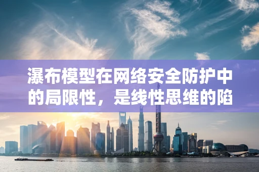 瀑布模型在网络安全防护中的局限性，是线性思维的陷阱吗？