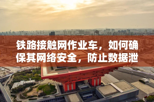 铁路接触网作业车，如何确保其网络安全，防止数据泄露？