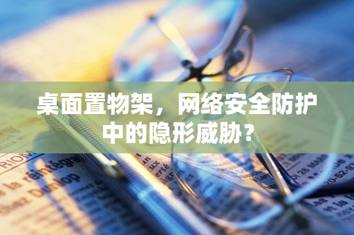 桌面置物架，网络安全防护中的隐形威胁？