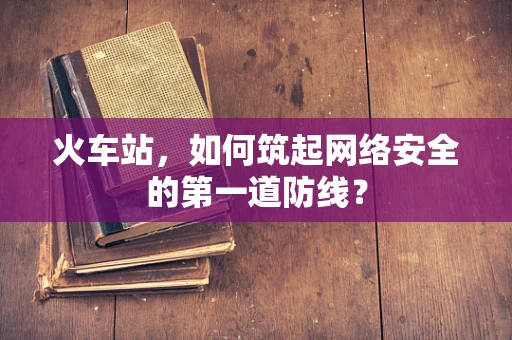 火车站，如何筑起网络安全的第一道防线？