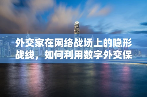 外交家在网络战场上的隐形战线，如何利用数字外交保护国家安全？