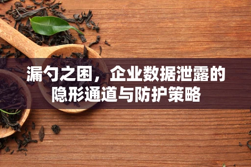 漏勺之困，企业数据泄露的隐形通道与防护策略