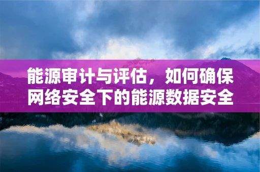 能源审计与评估，如何确保网络安全下的能源数据安全无虞？