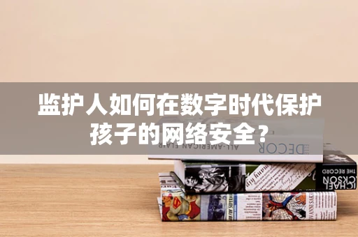 监护人如何在数字时代保护孩子的网络安全？