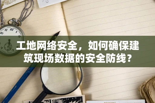 工地网络安全，如何确保建筑现场数据的安全防线？