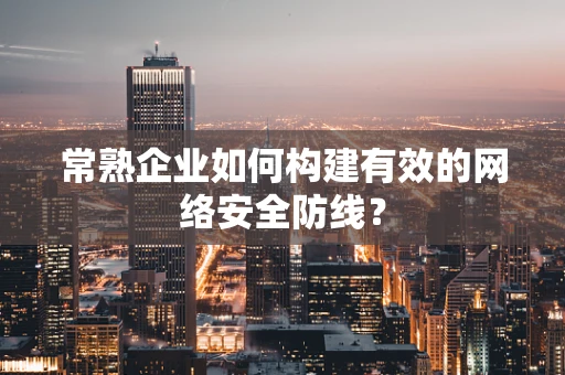 常熟企业如何构建有效的网络安全防线？