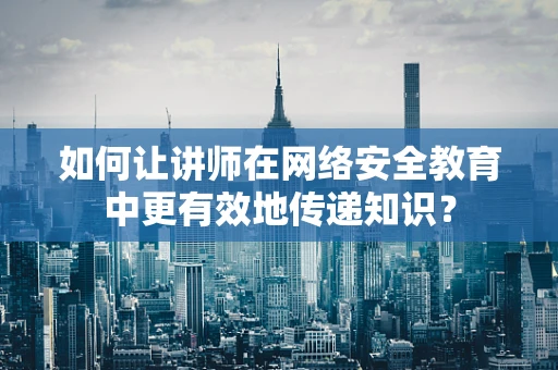 如何让讲师在网络安全教育中更有效地传递知识？