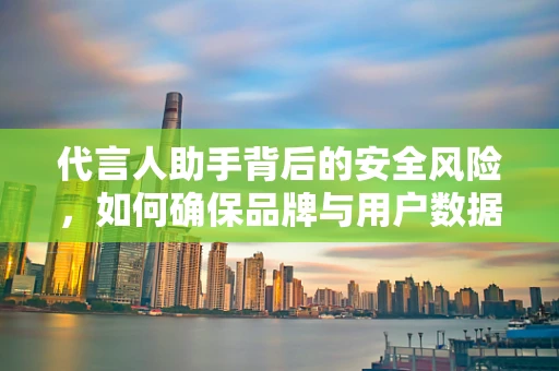 代言人助手背后的安全风险，如何确保品牌与用户数据的安全桥梁？