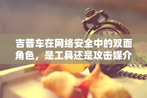 吉普车在网络安全中的双面角色，是工具还是攻击媒介？