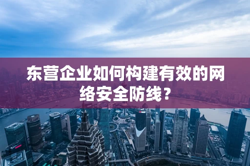 东营企业如何构建有效的网络安全防线？