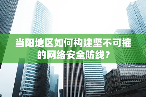 当阳地区如何构建坚不可摧的网络安全防线？