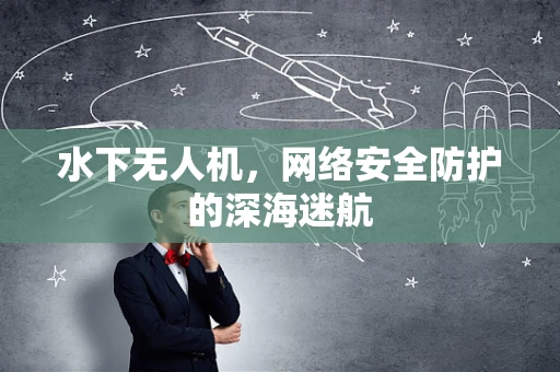 水下无人机，网络安全防护的深海迷航