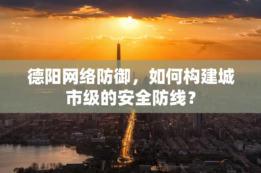 德阳网络防御，如何构建城市级的安全防线？
