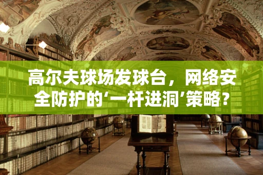 高尔夫球场发球台，网络安全防护的‘一杆进洞’策略？