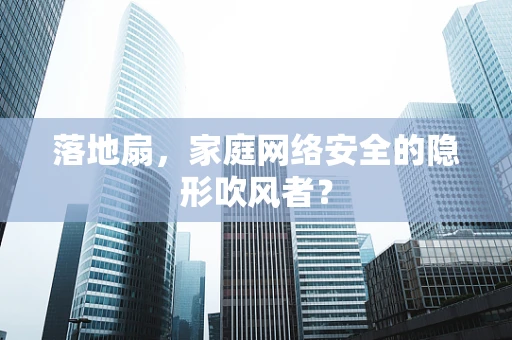 落地扇，家庭网络安全的隐形吹风者？