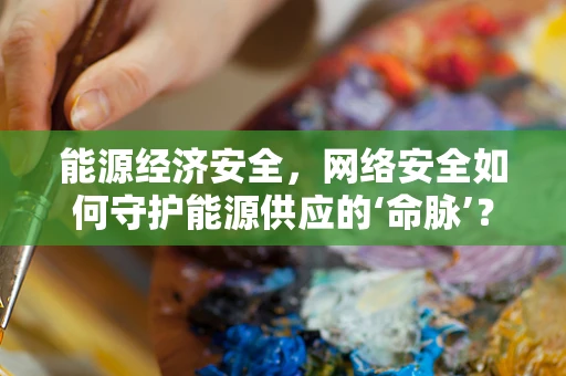 能源经济安全，网络安全如何守护能源供应的‘命脉’？