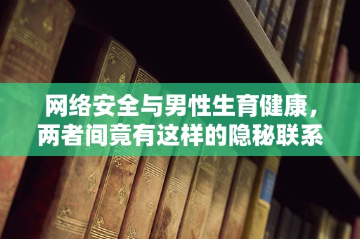 网络安全与男性生育健康，两者间竟有这样的隐秘联系？