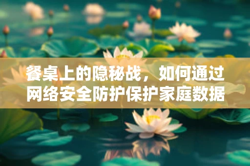 餐桌上的隐秘战，如何通过网络安全防护保护家庭数据安全？