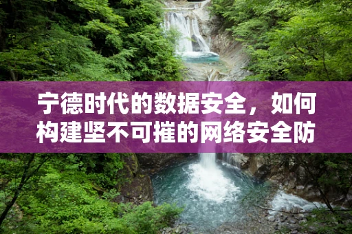 宁德时代的数据安全，如何构建坚不可摧的网络安全防线？