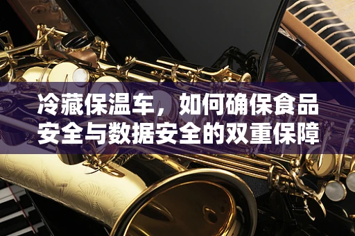 冷藏保温车，如何确保食品安全与数据安全的双重保障？