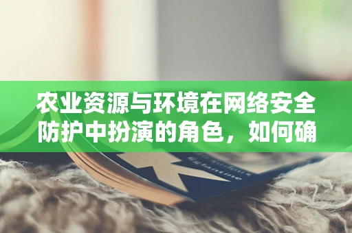 农业资源与环境在网络安全防护中扮演的角色，如何确保数据安全与可持续发展？