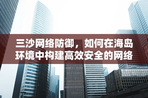 三沙网络防御，如何在海岛环境中构建高效安全的网络安全体系？