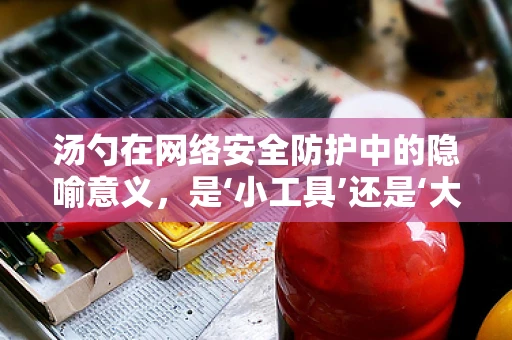 汤勺在网络安全防护中的隐喻意义，是‘小工具’还是‘大漏洞’？