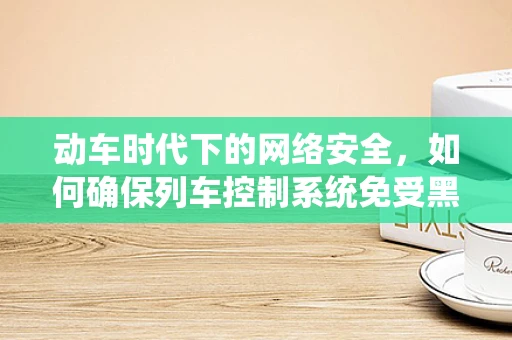 动车时代下的网络安全，如何确保列车控制系统免受黑客攻击？