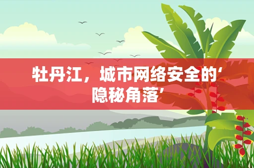 牡丹江，城市网络安全的‘隐秘角落’