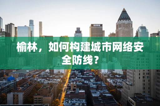 榆林，如何构建城市网络安全防线？
