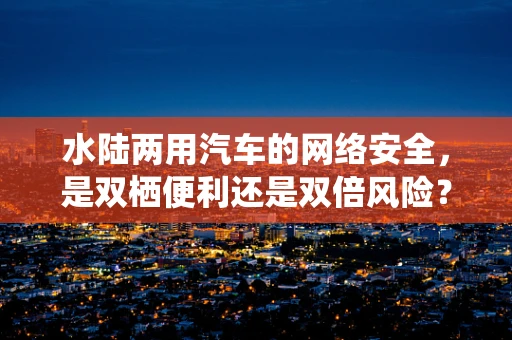水陆两用汽车的网络安全，是双栖便利还是双倍风险？