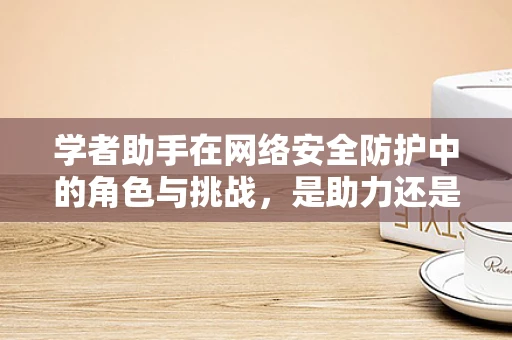 学者助手在网络安全防护中的角色与挑战，是助力还是双刃剑？