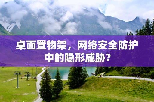 桌面置物架，网络安全防护中的隐形威胁？