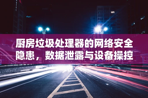 厨房垃圾处理器的网络安全隐患，数据泄露与设备操控的双重威胁