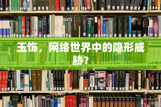 玉饰，网络世界中的隐形威胁？