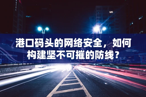 港口码头的网络安全，如何构建坚不可摧的防线？