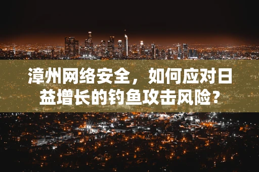 漳州网络安全，如何应对日益增长的钓鱼攻击风险？