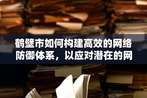 鹤壁市如何构建高效的网络防御体系，以应对潜在的网络攻击？