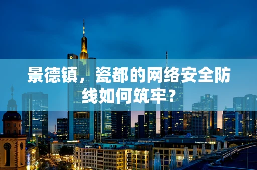 景德镇，瓷都的网络安全防线如何筑牢？