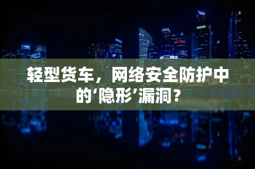 轻型货车，网络安全防护中的‘隐形’漏洞？