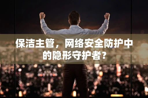 保洁主管，网络安全防护中的隐形守护者？