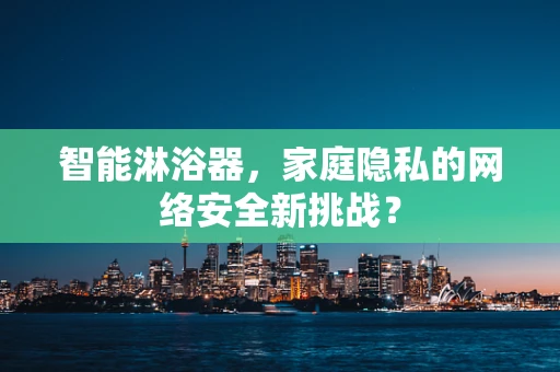 智能淋浴器，家庭隐私的网络安全新挑战？