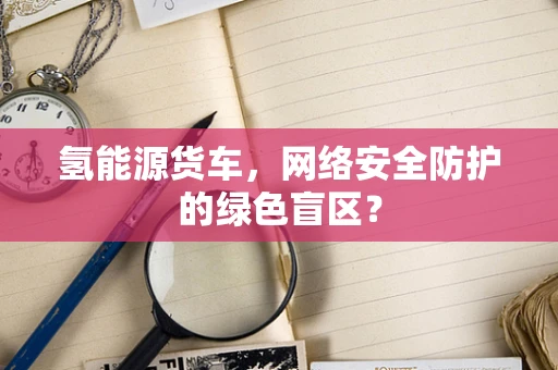 氢能源货车，网络安全防护的绿色盲区？