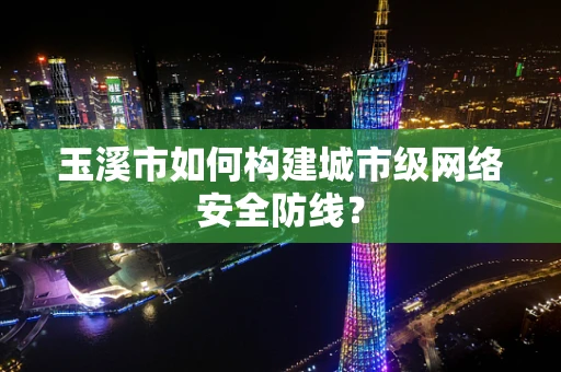 玉溪市如何构建城市级网络安全防线？