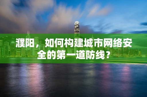 濮阳，如何构建城市网络安全的第一道防线？