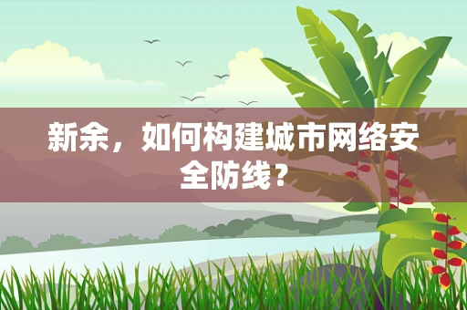 新余，如何构建城市网络安全防线？